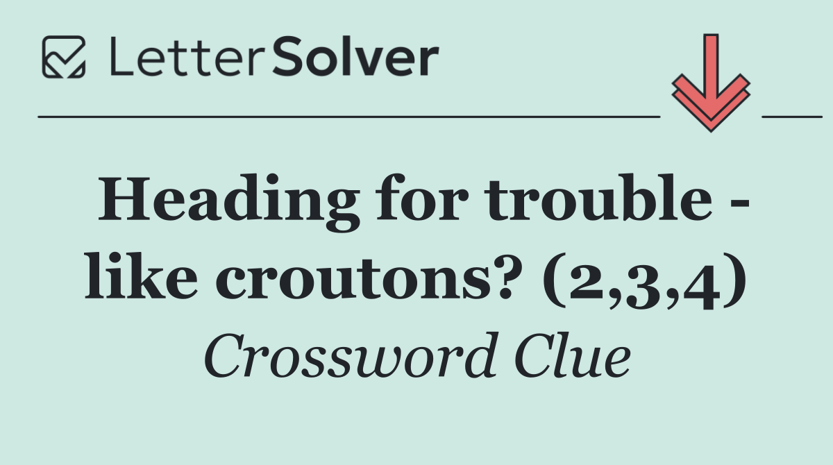 Heading for trouble   like croutons? (2,3,4)
