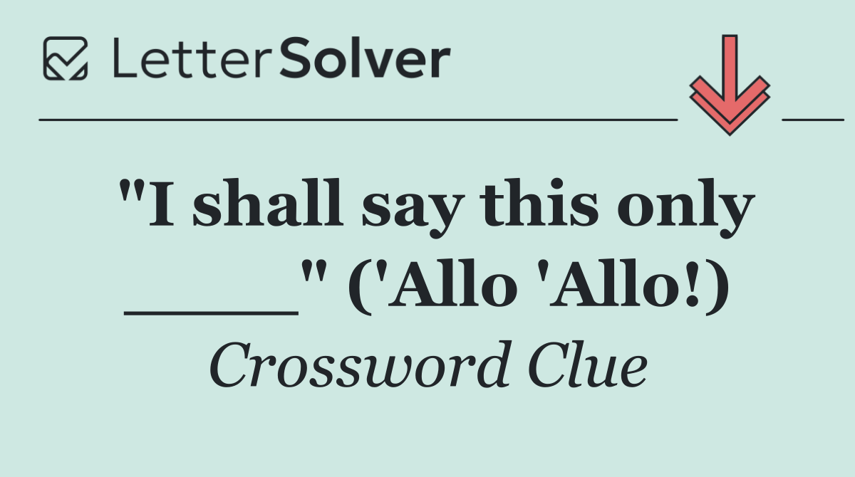 "I shall say this only ____" ('Allo 'Allo!)